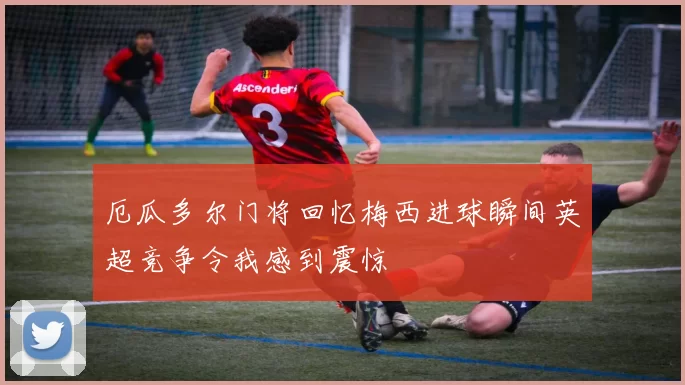 厄瓜多尔门将回忆梅西进球瞬间英超竞争令我感到震惊