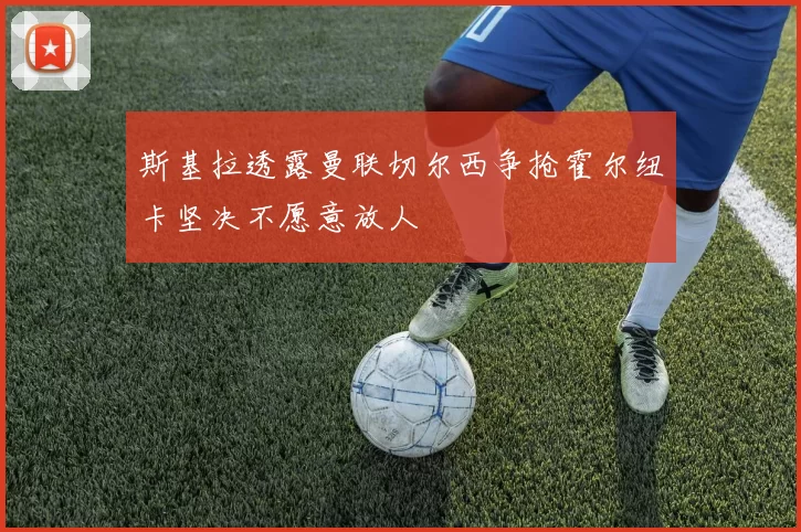 斯基拉透露曼联切尔西争抢霍尔纽卡坚决不愿意放人