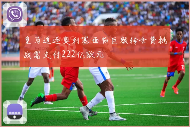 皇马追逐奥利塞面临巨额转会费挑战需支付222亿欧元