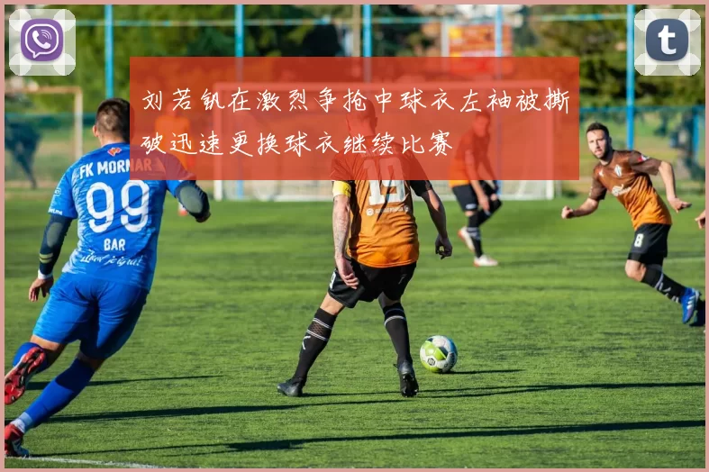 刘若钒在激烈争抢中球衣左袖被撕破迅速更换球衣继续比赛