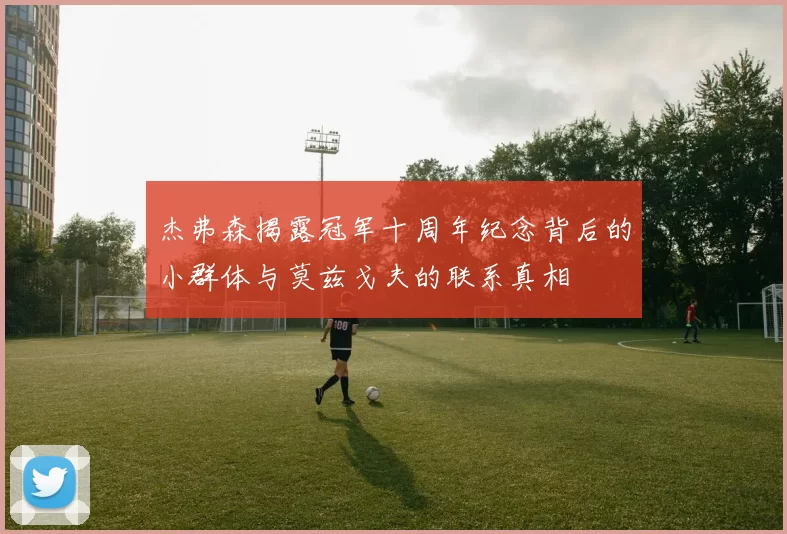 杰弗森揭露冠军十周年纪念背后的小群体与莫兹戈夫的联系真相