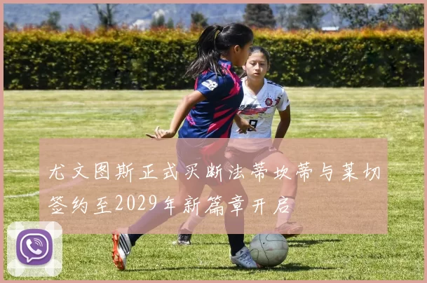 尤文图斯正式买断法蒂坎蒂与莱切签约至2029年新篇章开启