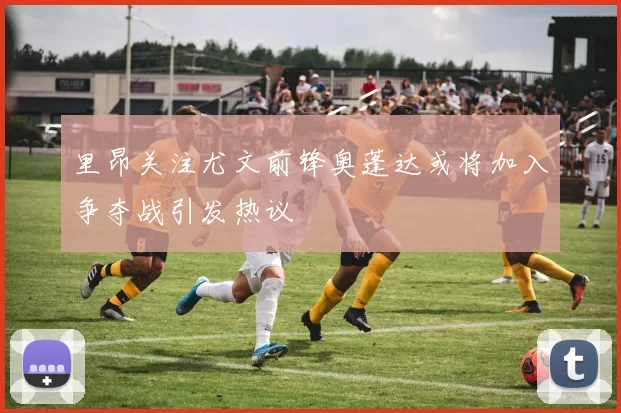 里昂关注尤文前锋奥蓬达或将加入争夺战引发热议