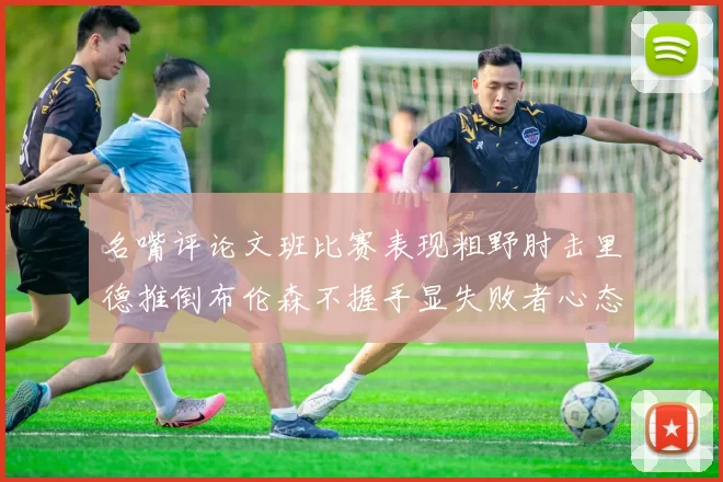 名嘴评论文班比赛表现粗野肘击里德推倒布伦森不握手显失败者心态