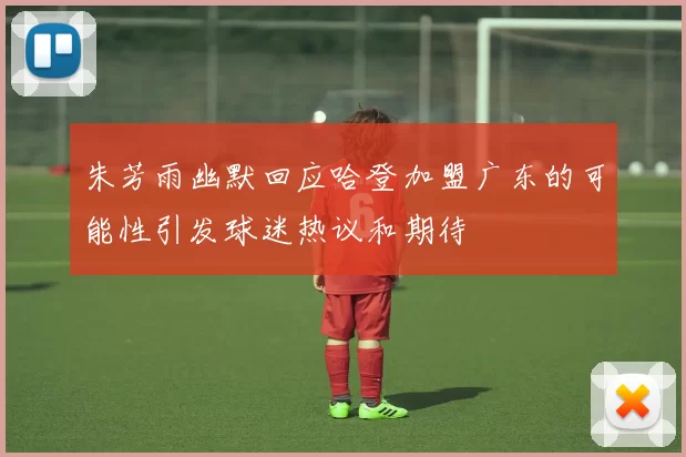 朱芳雨幽默回应哈登加盟广东的可能性引发球迷热议和期待