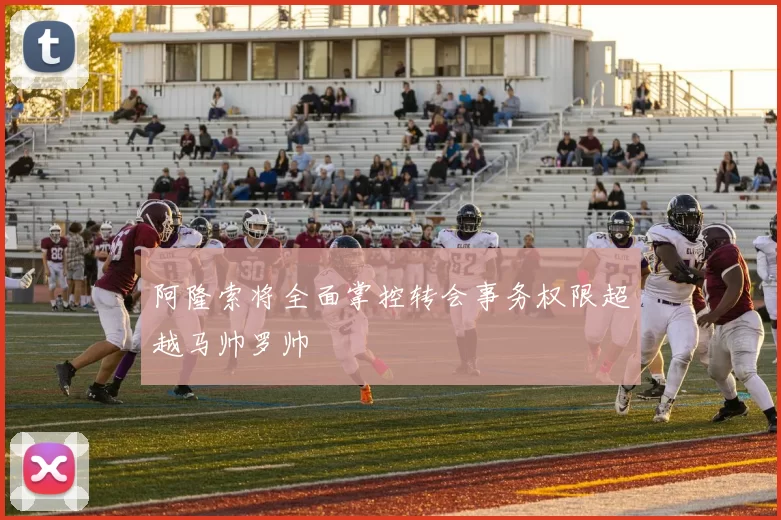 阿隆索将全面掌控转会事务权限超越马帅罗帅