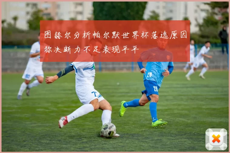 图赫尔分析帕尔默世界杯落选原因称决断力不足表现平平
