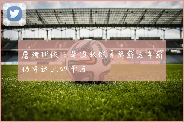 詹姆斯依旧是顶级球员降薪后年薪仍可达三四千万