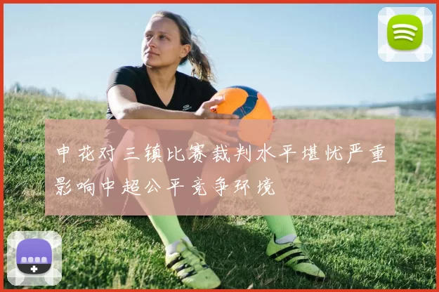 申花对三镇比赛裁判水平堪忧严重影响中超公平竞争环境