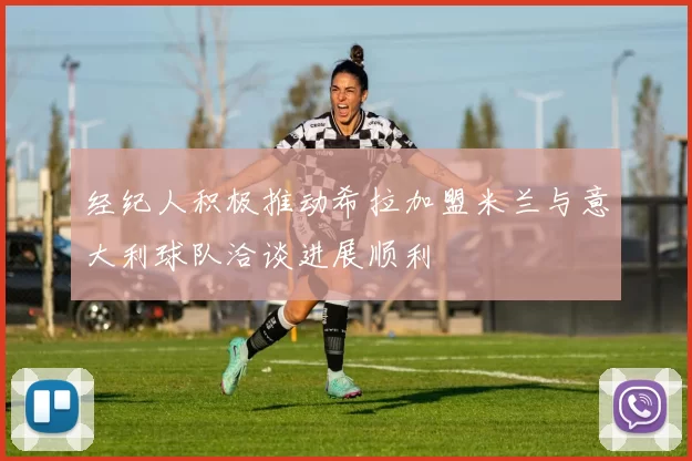 经纪人积极推动希拉加盟米兰与意大利球队洽谈进展顺利