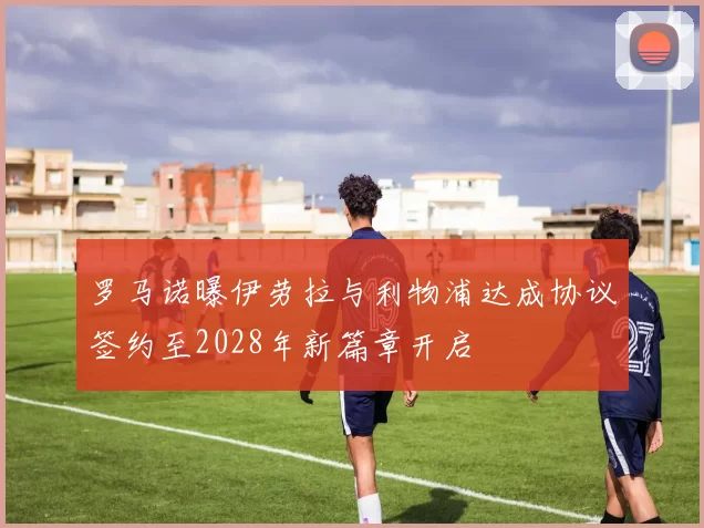 罗马诺曝伊劳拉与利物浦达成协议签约至2028年新篇章开启