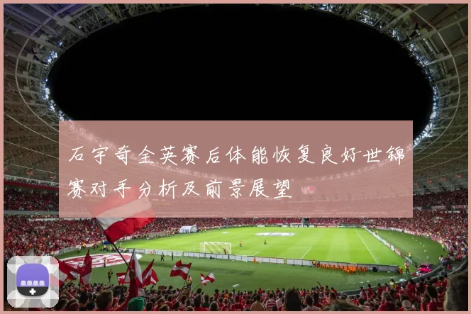 石宇奇全英赛后体能恢复良好世锦赛对手分析及前景展望